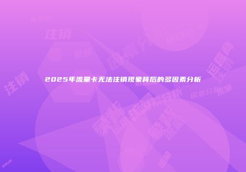 2025年流量卡无法注销现象背后的多因素分析