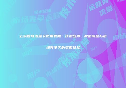 云城智联流量卡使用受阻：技术故障、政策调整与市场竞争下的多面挑战