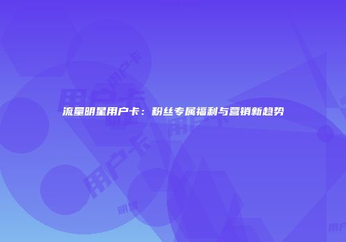 流量明星用户卡：粉丝专属福利与营销新趋势