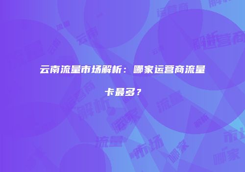 云南流量市场解析：哪家运营商流量卡最多？