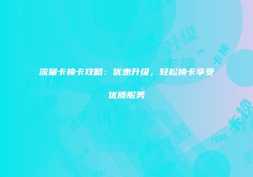 流量卡换卡攻略：优惠升级，轻松换卡享受优质服务