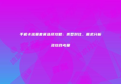 手机卡流量套餐选择攻略：类型对比、需求分析及综合考量