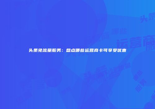 头条免流量服务：盘点哪些运营商卡可享受优惠