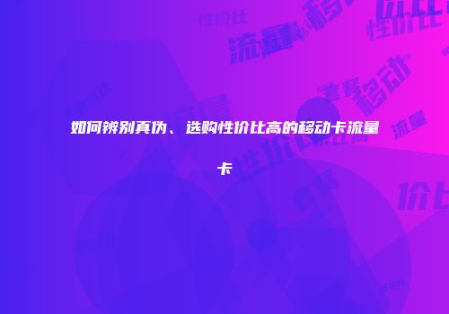 如何辨别真伪、选购性价比高的移动卡流量卡