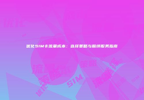 优化SIM卡流量成本：选择策略与捆绑服务指南