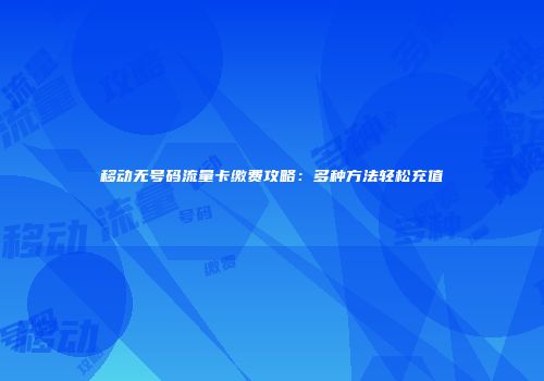 移动无号码流量卡缴费攻略：多种方法轻松充值
