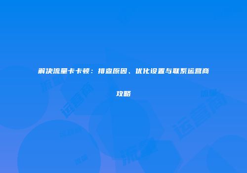 解决流量卡卡顿：排查原因、优化设置与联系运营商攻略