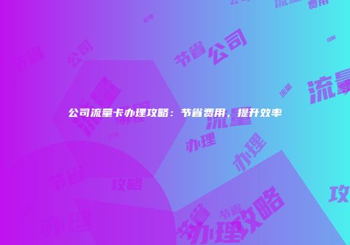 公司流量卡办理攻略：节省费用，提升效率