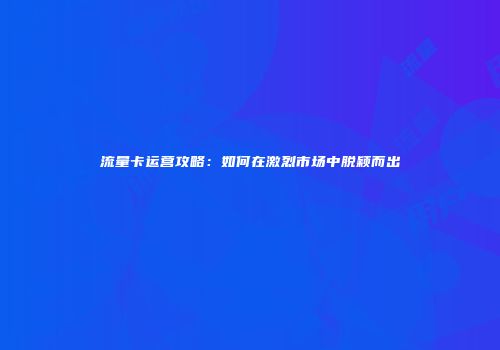 流量卡运营攻略：如何在激烈市场中脱颖而出