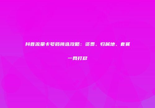 抖音流量卡号码挑选攻略：资费、归属地、套餐一网打尽