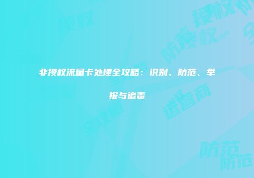 非授权流量卡处理全攻略：识别、防范、举报与追责