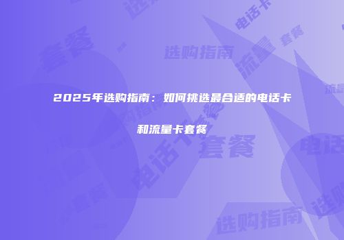 2025年选购指南：如何挑选最合适的电话卡和流量卡套餐