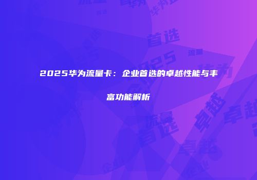 2025华为流量卡：企业首选的卓越性能与丰富功能解析