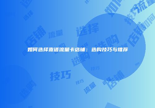 如何选择靠谱流量卡店铺：选购技巧与推荐