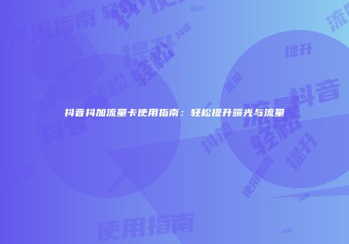 抖音抖加流量卡使用指南：轻松提升曝光与流量