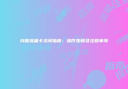 抖音流量卡关闭指南：操作步骤及注意事项