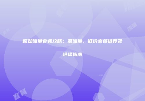 移动流量套餐攻略：多流量、低价套餐推荐及选择指南
