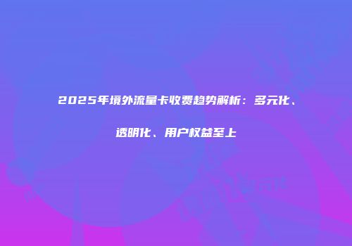2025年境外流量卡收费趋势解析：多元化、透明化、用户权益至上