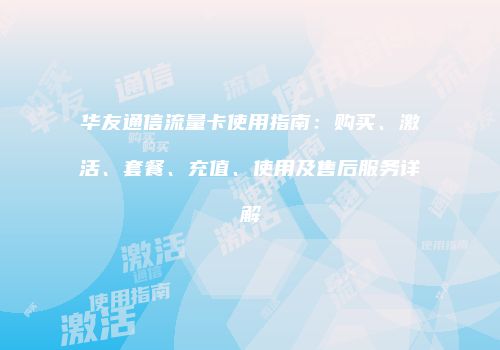 华友通信流量卡使用指南：购买、激活、套餐、充值、使用及售后服务详解
