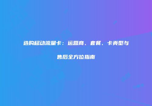 选购移动流量卡：运营商、套餐、卡类型与售后全方位指南