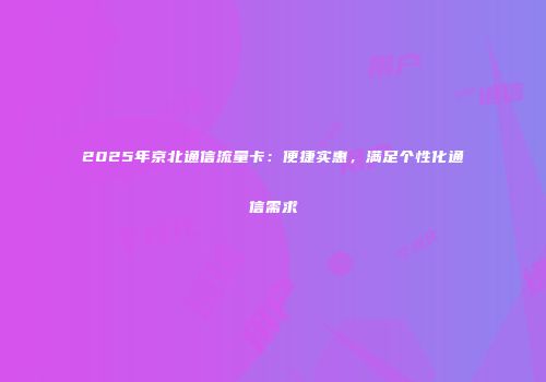 2025年京北通信流量卡：便捷实惠，满足个性化通信需求
