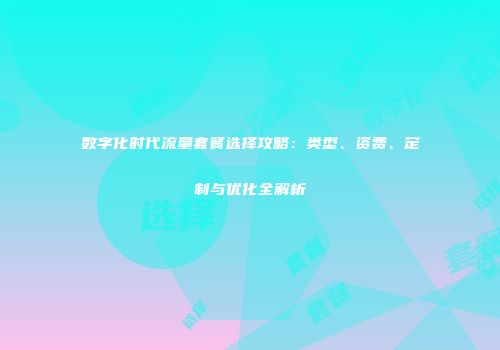 数字化时代流量套餐选择攻略：类型、资费、定制与优化全解析