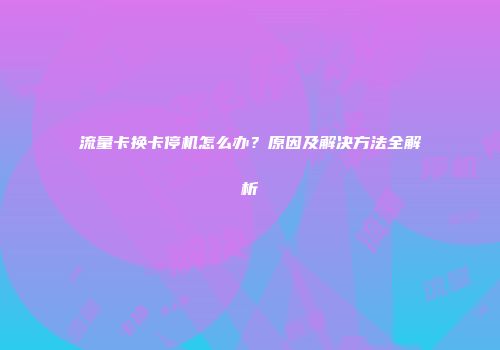 流量卡换卡停机怎么办？原因及解决方法全解析