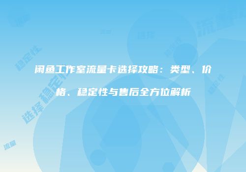 闲鱼工作室流量卡选择攻略：类型、价格、稳定性与售后全方位解析
