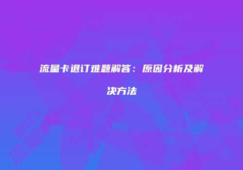 流量卡退订难题解答：原因分析及解决方法