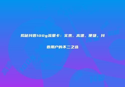 揭秘抖音100g流量卡：实惠、高速、便捷，抖音用户的不二之选