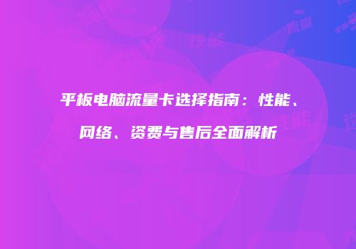 平板电脑流量卡选择指南：性能、网络、资费与售后全面解析