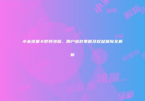 小米流量卡即将绝版，用户应对策略及权益保障全解析