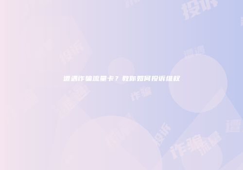 遭遇诈骗流量卡？教你如何投诉维权