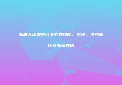 新疆大流量电话卡办理攻略：流程、注意事项及办理方法