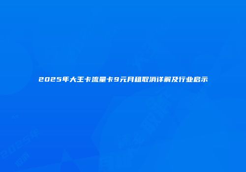 2025年大王卡流量卡9元月租取消详解及行业启示