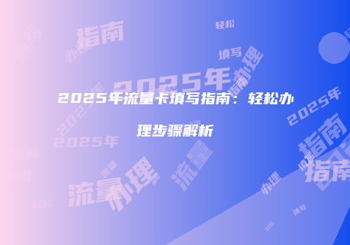2025年流量卡填写指南：轻松办理步骤解析
