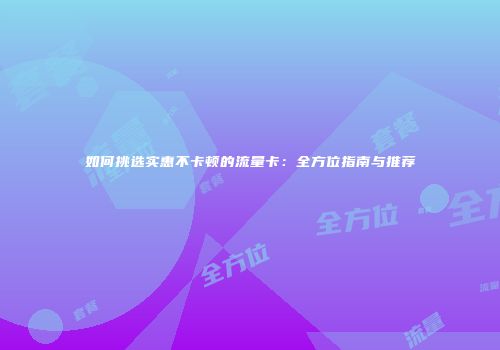 如何挑选实惠不卡顿的流量卡：全方位指南与推荐