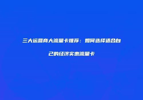 三大运营商大流量卡推荐：如何选择适合自己的经济实惠流量卡