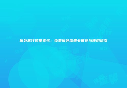 境外旅行流量无忧：免费境外流量卡推荐与使用指南