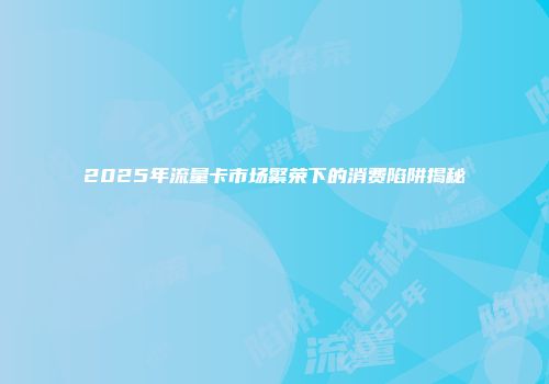 2025年流量卡市场繁荣下的消费陷阱揭秘