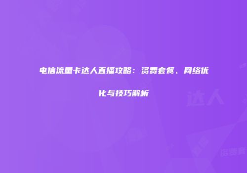 电信流量卡达人直播攻略：资费套餐、网络优化与技巧解析
