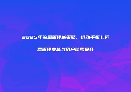 2025年流量管理新策略：推动手机卡运营管理变革与用户体验提升