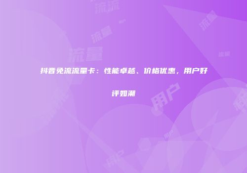 抖音免流流量卡：性能卓越、价格优惠，用户好评如潮