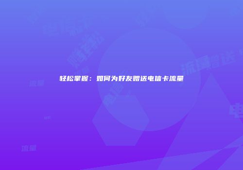 轻松掌握：如何为好友赠送电信卡流量