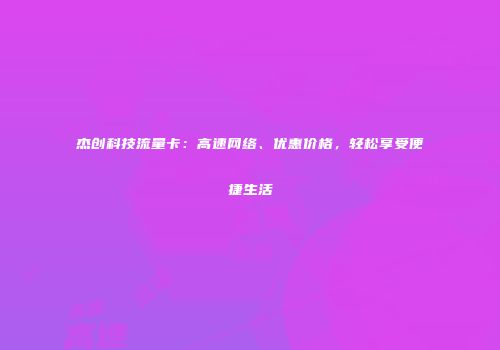 杰创科技流量卡：高速网络、优惠价格，轻松享受便捷生活