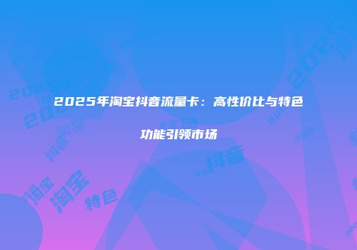2025年淘宝抖音流量卡：高性价比与特色功能引领市场