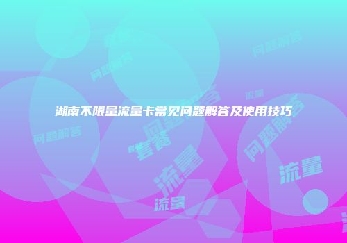 湖南不限量流量卡常见问题解答及使用技巧