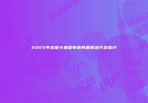 2025年流量卡重复申请问题解决方案探讨