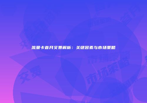 流量卡首月交费解析：关键因素与市场策略