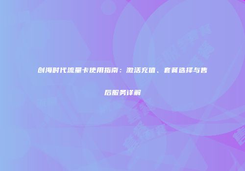 创海时代流量卡使用指南：激活充值、套餐选择与售后服务详解